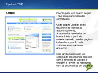 Pipeline > TC40
FAROO Peer-to-peer web search engine
- não possui um indexador
centralizado.
Cada página visitada pelos
usuários são indexadas
automaticamente.
A ordem dos resultados de
busca é feita a partir do
rankeamento do uso das páginas
indexadas - quanto mais
visitadas, mais na frente
aparecem.
Eles também possuem um
sistema de propaganda parecido
com o adwords do Google e
chegam a "dividir" os resultados
com os anunciantes em até 50%.
 
