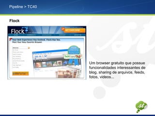 Pipeline > TC40
Flock
Um browser gratuito que possue
funcionalidades interessantes de
blog, sharing de arquivos, feeds,
fotos, videos...
 