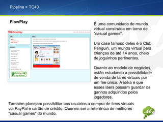 Pipeline > TC40
FlowPlay
É uma comunidade de mundo
virtual construída em torno de
"casual games".
Um case famoso deles é o Club
Penguin, um mundo virtual para
crianças de até 14 anos, cheio
de joguinhos pertinentes.
Quanto ao modelo de negócios,
estão estudando a possibilidade
de venda de lares virtuais por
um fee único. A idéia é que
esses laers possam guardar os
ganhos adquiridos pelos
jogadores.
Também planejam possibilitar aos usuários a compra de itens virtuais
via PayPal e cartão de crédito. Querem ser a referência de melhores
"casual games" do mundo.
 