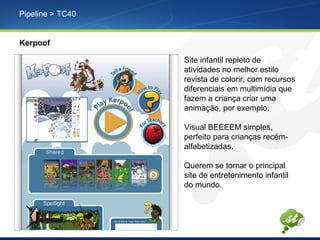 Pipeline > TC40
Kerpoof
Site infantil repleto de
atividades no melhor estilo
revista de colorir, com recursos
diferenciais em multimídia que
fazem a criança criar uma
animação, por exemplo.
Visual BEEEEM simples,
perfeito para crianças recém-
alfabetizadas.
Querem se tornar o principal
site de entretenimento infantil
do mundo.
 