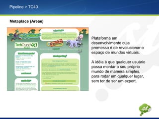 Pipeline > TC40
Metaplace (Areae)
Plataforma em
desenvolvimento cuja
promessa é de revolucionar o
espaço de mundos virtuais.
A idéia é que qualquer usuário
possa montar o seu próprio
mundo de maneira simples,
para rodar em qualquer lugar,
sem ter de ser um expert.
 