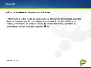 Consumo
Indíce de satisfação dos e-consumidores
• Atualmente, o índice médio de satisfação do e-consumidor com relação à compra
(levando em consideração prazo de entrega, navegação no site, facilidade na
compra, informações de produto, política de privacidade do site, qualidade no
atendimento, envio e manuseio) está em 86%.
Fonte: e-bit – jan. 2007
 