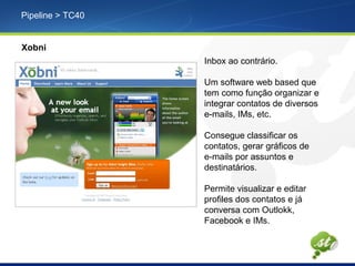 Pipeline > TC40
Xobni
Inbox ao contrário.
Um software web based que
tem como função organizar e
integrar contatos de diversos
e-mails, IMs, etc.
Consegue classificar os
contatos, gerar gráficos de
e-mails por assuntos e
destinatários.
Permite visualizar e editar
profiles dos contatos e já
conversa com Outlokk,
Facebook e IMs.
 