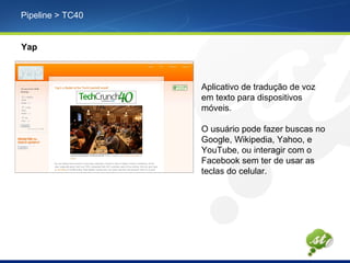 Pipeline > TC40
Yap
Aplicativo de tradução de voz
em texto para dispositivos
móveis.
O usuário pode fazer buscas no
Google, Wikipedia, Yahoo, e
YouTube, ou interagir com o
Facebook sem ter de usar as
teclas do celular.
 