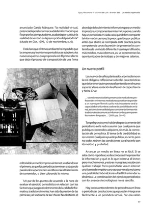 Signo y Pensamiento 47 · volumen XXIV · julio - diciembre 2005 | Los medios repensados




anunciado García Márquez: “la realidad virtual,                abordaje del cubrimiento informativo para un medio
potenciadaporelenormecaudaldeinformaciónque                    impresoysucomponenteeninternetsupone,cuando
fluye por los computadores, acabaría por sustituir la          hay un periodista en cada caso, que deben compartir
realidad de verdad en la percepción del periodista”            la información; esto es, la preocupación por publicar
(citado en Gor, 1996, 10 de noviembre, p. 6).                  antes que el otro se reemplaza en la práctica por la
                                                               competencia sana o la presión de presentar los con-
    Está claro que el ritmo cambiante ha impedido que          tenidos de un modo diferente. Hay mayor difusión,
las empresas y los mismos periodistas se adapten a los         más medios, más cobertura, así se incrementan las
nuevos esquemas que propone la red. El primer efecto           oportunidades de trabajo y de mejores salarios.
que deja el proceso de transposición de una firma


                                                               Un nuevo perfil

                                                                   Los nuevos desafíos planteados al periodismo en
                                                               la red obligan a reflexionar sobre las características
                                                               quedebetenerquienproveaelcontenidoenelnuevo
                                                               soporte. Viene a colación la reflexión de López García
                                                               y Neira Cruz:

                                                                    … sobre la necesidad de la presencia de mediadores pro-
                                                                    fesionales en internet, mediadores que deban responder
                                                                    a un nuevo perfil en el cual lo más importante será la
                                                                    capacidad de vislumbrar y valorar las posibilidades en la
                                                                    red, así como la versatilidad para combinar las formas más
                                                                    tradicionalesdecomunicar/informarconlasqueimponen
                                                                    los nuevos lenguajes… (2000, pp. 38-42)


                                                                  Tan peligroso como hablar despectivamente del
                                                               periodismo en la red es asumir que cualquiera que
                                                               publique contenidos adquiere, sin más, la conno-
                                                               tación de periodista. El tema de la credibilidad es
                                                               recurrente. Cualquiera puede publicar, es cierto, pero
                                                               no todos reúnen las condiciones para hacerlo con
                                                               idoneidad y probidad.

                                                                   Arrancar un medio en línea no es fácil. Si se
                                                               sabe cómo reportear, se desconoce cómo presentar
                                                               la información y qué es lo que interesa al lector;
editorialdeunmedioimpresoainternet,sinabandonar                pero mucho menos, y esto es muy grave, se sabe con
el primero, es que los periodistas terminan trabajando         quiénes trabajar. Pocos periodistas ven en internet
paralosdossoportes,biensindiferenciareltratamiento             una fuente de empleo y una vez que ven a la red como
de contenidos, o bien cobrando lo mismo.                       una posibilidad laboral, les resulta difícil entender su
                                                               dinámica. La combinación del ejercicio periodístico
   Un par de los puntos de acuerdo a la hora de                con los avances tecnológicos no es sencilla.
evaluar el ejercicio periodístico en relación con los
factores que juegan en detrimento de la calidad infor-            Hay pocos antecedentes de periodistas en línea
mativa, tradicionalmente, han sido la presión de las           o periodistas productores que puedan integrarse
primicias y el síndrome de las ‘chivas’. No obstante, el       fácilmente a un periódico virtual. Por esa razón

                                                                                                                                              97
 