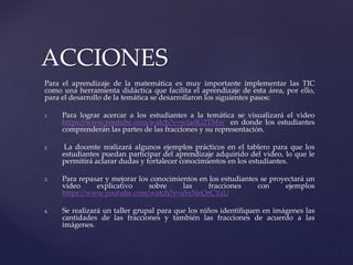 Para el aprendizaje de la matemática es muy importante implementar las TIC
como una herramienta didáctica que facilita el aprendizaje de esta área, por ello,
para el desarrollo de la temática se desarrollaron los siguientes pasos:
1. Para lograr acercar a los estudiantes a la temática se visualizará el video
https://www.youtube.com/watch?v=wtarlG2TMw en donde los estudiantes
comprenderán las partes de las fracciones y su representación.
2. La docente realizará algunos ejemplos prácticos en el tablero para que los
estudiantes puedan participar del aprendizaje adquirido del video, lo que le
permitirá aclarar dudas y fortalecer conocimientos en los estudiantes.
3. Para repasar y mejorar los conocimientos en los estudiantes se proyectará un
video explicativo sobre las fracciones con ejemplos
https://www.youtube.com/watch?v=aSxNeQrCYaU
4. Se realizará un taller grupal para que los niños identifiquen en imágenes las
cantidades de las fracciones y también las fracciones de acuerdo a las
imágenes.
ACCIONES
 