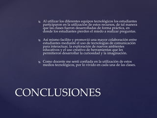 CONCLUSIONES
 Al utilizar los diferentes equipos tecnológicos los estudiantes
participaron en la utilización de estos recursos, de tal manera
que las clases fueron desarrolladas de forma práctica, en
donde los estudiantes pierden el miedo a realizar preguntas.
 Así mismo facilito y promovió una mayor colaboración entre
estudiantes mediante el uso de tecnologías de comunicación
para interactuar, la exploración de nuevos ambientes
educativos y el uso creativo de herramientas que les
permitieron desarrollar la curiosidad y la imaginación.
 Como docente me sentí confiada en la utilización de estos
medios tecnológicos, por lo vivido en cada una de las clases.
 
