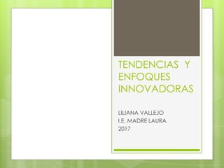 TENDENCIAS Y
ENFOQUES
INNOVADORAS
LILIANA VALLEJO
I.E. MADRE LAURA
2017
 