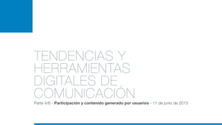 TENDENCIAS Y
HERRAMIENTAS
DIGITALES DE
COMUNICACIÓNParte 4/6 - Participación y contenido generado por usuarios - 11 de junio de 2013
 