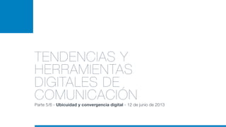 TENDENCIAS Y
HERRAMIENTAS
DIGITALES DE
COMUNICACIÓN
Parte 5/6 - Ubicuidad y convergencia digital - 12 de junio de 2013
 