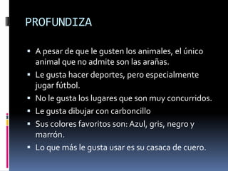 PROFUNDIZA
 A pesar de que le gusten los animales, el único
animal que no admite son las arañas.
 Le gusta hacer deportes, pero especialmente
jugar fútbol.
 No le gusta los lugares que son muy concurridos.
 Le gusta dibujar con carboncillo
 Sus colores favoritos son: Azul, gris, negro y
marrón.
 Lo que más le gusta usar es su casaca de cuero.
 