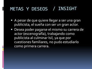 METAS Y DESEOS
 A pesar de que quiere llegar a ser una gran
publicista, el sueña con ser un gran actor.
 Desea poder pagarse el mismo su carrera de
actor (escenografía), trabajando como
publicista al culminar Isil, ya que por
cuestiones familiares, no pudo estudiarlo
como primera carrera.
/ INSIGHT
 