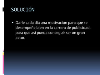 SOLUCIÓN
 Darle cada día una motivación para que se
desempeñe bien en la carrera de publicidad,
para que así pueda conseguir ser un gran
actor.
 