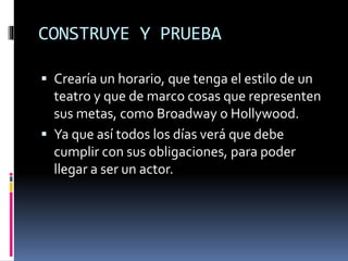 CONSTRUYE Y PRUEBA
 Crearía un horario, que tenga el estilo de un
teatro y que de marco cosas que representen
sus metas, como Broadway o Hollywood.
 Ya que así todos los días verá que debe
cumplir con sus obligaciones, para poder
llegar a ser un actor.
 