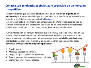 Los consumidores que cuidan su salud, además de un cambio en el gusto de los
paladares fijan el escenario de lo que está por venir en el mundo de los alimentos, de
acuerdo al gurú de los supermercados Phil Lempert.
Lempert, que trabaja en estrecha colaboración con ConAgra Foods, predice que los
cambios alimentarios más dramáticos se derivan de los consumidores en constante
cambio y sus relaciones con los comerciantes, las marcas y los alimentos.
"Cómo interactúen los consumidores con sus alimentos y cuáles se conviertan en sus
marcas favoritas será una veta en cambio constante a medida que avanza al 2020.
"Los compradores están buscando alimento conveniente, saludable, satisfactorio y
económico para ellos y sus familias, y las marcas tendrán que cumplir con estas
demandas a través de la innovación de productos.“
1. Snacks sanos
2. Marcas y causas humanitarias
3. Haga click para Cocinar(Por teléfono)
4. Supermercados, las nuevas escuelas culinarias
5. Las tiendas y sus marcas propias
Conozca seis tendencias globales para sobrevivir en un mercado
competitivo
 