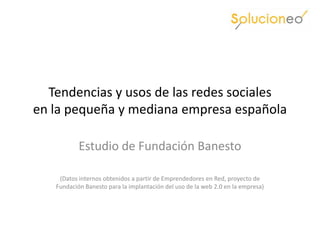 Tendencias y usos de las redes sociales
en la pequeña y mediana empresa española

           Estudio de Fundación Banesto

    (Datos internos obtenidos a partir de Emprendedores en Red, proyecto de
   Fundación Banesto para la implantación del uso de la web 2.0 en la empresa)
 