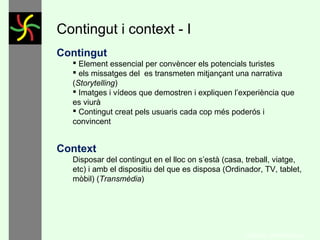 Contingut i context - I
Contingut
 Element essencial per convèncer els potencials turistes
 els missatges del es transmeten mitjançant una narrativa
(Storytelling)
 Imatges i vídeos que demostren i expliquen l’experiència que
es viurà
 Contingut creat pels usuaris cada cop més poderós i
convincent

Context
Disposar del contingut en el lloc on s’està (casa, treball, viatge,
etc) i amb el dispositiu del que es disposa (Ordinador, TV, tablet,
mòbil) (Transmèdia)

GONÇAL PORTABELLA

 