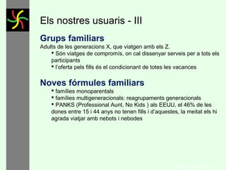 Els nostres usuaris - I
Sèniors
Generació silenciosa, nascuts entre 1925 fins el 1942
(pre-guerra). A Espanya abans del 39
Baby Boom, nascuts entre 1942 fins el 1960– (EMPTY NEST)
 Imparables, viatgen molt
 El servei al client és crucial
 Mostren majors nivells de frustració envers el servei deficient

Generació X
Final del Baby Boom, nascuts entre 1960 fins inicis del 1980
la gran majoria dels productes de senderisme s’adrecen a aquests dos grups
generacionals, ja que són els que disposen de recursos econòmics i el primer
grup, de més temps.

Cal pensar en les tipologies demogràfiques especials: SINKs (Single
Income, No Kids), DINKs (Double Income, No Kids), i PANKs
(Professional Aunt, No Kids)
Global Trends Report, World Travel Market – Euromonitor 2013
GONÇAL PORTABELLA

 
