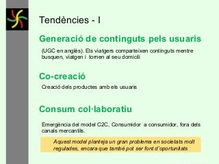Tendències - I
Generació de continguts pels usuaris
(UGC en anglès). Els viatgers comparteixen continguts mentre
busquen, viatgen i tornen al seu domicili

Co-creació
Creació dels productes amb els usuaris

Consum col·laboratiu
Emergència del model C2C, Consumidor a consumidor, fora dels
canals mercantils.
Aquest model planteja un gran problema en societats molt
regulades, encara que també pot ser font d’oportunitats
GONÇAL PORTABELLA

 