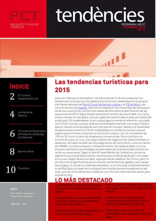 PROGRAMA LAB IIT
DICIEMBRE 2014
Nº 12
Las tendencias turísticas para
2015
Como es habitual en este boletín, las ediciones de fin de año presentan las
tendencias turísticas que nos depara el próximo año, basándose en la recopila-
ción de los estudios del World Travel Market de Londres y el ITB de Berlín, así
como el estudio de Expedia, este último basado en los contenidos de las búsque-
da de sus usuarios los últimos tres meses del año sobre la planificación de las
vacaciones de 2015. Sigue siendo relevante el turismo de proximidad. La crisis y
el buen tiempo en mercados como el inglés han beneficiado el descubrimiento del
propio país. En modalidades, el sol y playa seguirá siendo el referente, vinculado
con el todo incluido, aunque cada vez se está experimentado una mayor flexibili-
dad en relación a la tipología de servicios que se incluyen, debido a la necesidad
de personalizar el servicio. Otras modalidades con tendencia al alza y que se
espera que continúen creciendo son el turismo urbano, con un incremento del
10% en 2014 y el turismo de congresos y convenciones. Por el contrario, el
turismo de nieve, el rural y los viajes clásicos de negocios han experimentado un
descenso. Se habla también de microsegmentos de crecimiento, como los llama-
dos MAMIL, turistas europeos o norteamericanos, de mediana edad, con una
situación económica acomodada caracterizados por la práctica del ciclismo du-
rante sus vacaciones. Según el World Travel Market de Londres es uno de los
segmentos que está despuntando, mientras que la demanda de golf, vinculada
aún a una imagen de exclusividad, sigue perdiendo adeptos. Por último, pero no
por ello menos significativas se encuentran las tendencias ligadas a las nuevas
tecnologías: el uso de los sistemas wearables, el turismo p2p, el aprovechamien-
to del Big Data o el papel de los dispositivos móviles durante la experiencia del
viaje, que son otros elementos citados en los informes referentes del sector para
el próximo año.
ÍNDICE
Savona, Italia
El Turismo
Colaborativo (y II)
La marca de
Destino
E-precios
LO MÁS DESTACADO
Las diferentes visiones de los destinos
ante el Turismo Colaborativo (Parte II)
(pág. 2)
La evolución de las marcas del destino,
el cultural branding y los residentes,
elementos clave (pág. 4)
Propuesta de una nueva ordenación de
los campings catalanes (pág. 6)
Savona, provincia italiana de la Ligúria,
con rasgos similares a la Costa Daurada
(pág. 8)
E-precios, una herramienta para
conocer los precios hoteleros de los
destinos competidores (pág.10)
El Big Data, una nueva fuente de
información para los agentes turísticos
(pág. 11)
8
2
4
10
Un nuevo enfoque para
el Producto Campings
en Cataluña
6
 