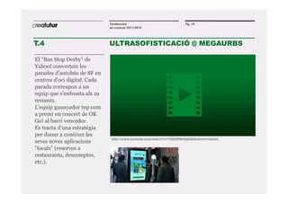 Tendències                               Pg. 10
                              de consum 2011-2015




T.4                           ULTRASOFISTICACIÓ @ MEGAURBS

El "Bus Stop Derby" de
Yahoo! converteix les
parades d'autobús de SF en
centres d'oci digital. Cada
parada correspon a un
equip que s’enfronta als 19
restants.
L'equip guanyador rep com
a premi un concert de OK
Go! al barri vencedor.
Es tracta d’una estratègia
per donar a conèixer les
                               http://www.youtube.com/watch?v=7Qb2W9kNj0Q&feature=related
seves noves aplicacions
“locals” (reserves a
restaurants, descomptes,
etc.).
 