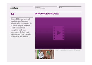Tendències                  Pg. 12
                               de consum 2011-2015




T.5                            INNOVACIÓ FRUGAL

General Electric ha creat
un electrocardiograma
adaptat a les necessitats de
la Índia, simple, portable
i amb baix consum
energètic, amb una
impressora de baix cost
incorporada i que redueix
el cost a 1$ per pacient.




                                                     http://www.youtube.com/watch?v=yB47wx-b6sY
 