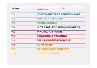 Tendències            Pg. 3
       de consum 2011-2015




T.1    SOSTENIBILITAT RECOMPENSADA
T.2    MOBILITAT EFICIENT
T.3    XARXA ESTALVI
T.4    ULTRASOFISTICACIÓ@MEGAURBS
T.5    INNOVACIÓ FRUGAL
T.6    RESILIÈNCIA TANGIBLE
T.7    SALUT CORRESPONSABLE
T.8    ACTIVAMENT
T.9    CONEIXEMENT AGREGAT
T.10   CREACIÓ COMUNA
 