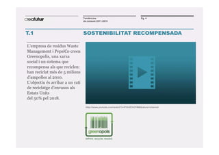 Tendències                                   Pg. 4
                                  de consum 2011-2015




T.1                               SOSTENIBILITAT RECOMPENSADA

L’empresa de residus Waste
Management i PepsiCo creen
Greenopolis, una xarxa
social i un sistema que
recompensa als que reciclen:
han reciclat més de 5 milions
d’ampolles al 2010.
L’objectiu és arribar a un rati
de reciclatge d’envasos als
Estats Units
del 50% pel 2018.

                                   http://www.youtube.com/watch?v=Fi3nZCkI31M&feature=channel




                                              +
 
