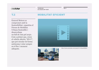 Tendències               Pg. 6
                               de consum 2011-2015




T.2                            MOBILITAT EFICIENT

General Motors es
compromet amb la
Sostenibilitat: organitza el
Fòrum de Mobilitat
Urbana Sostenible i
desenvolupa
un full de ruta pel 2030.
Com a primer pas, creen
el vehicle elèctric “EN-V”,
que pot circular de forma
autònoma i estar sempre
en el lloc i moment
                                                     http://www.youtube.com/watch?v=Hzax5li9tb4
adequats.
 