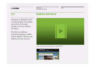 Tendències                              Pg. 8
                               de consum 2011-2015




T.3                            XARXA ESTALVI

Groupon es planteja sortir
a borsa després de rebutjar
una oferta de Google -
xifrada en 6.000 milions
de dòlars.
Privalia te 6 milions
d’usuaris (Espanya, Itàlia,
Brasil, Mèxic) i factura 135
milions d’euros al 2010.


                                http://www.youtube.com/watch?v=_xgPtqT0XBY
 