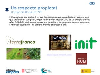 Promotors: Amb el finançament de:
Us respecte propietat
Compartir Consum P2P
Hi ha un fenomen creixent en que les persones que ja no desitgen posseir sinó
que prefereixen compartir, llogar, intercanviar, regalar,.. No és un comportament
aïllat fruït de la crisi sinó un moviment de milions de persones que per creences
i valors el segueixen i ha generat moltes empreses d’èxit.
https://www.wework.com
 