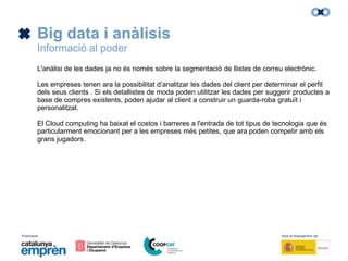 Promotors: Amb el finançament de:
Big data i anàlisis
Informació al poder
L'anàlisi de les dades ja no és només sobre la segmentació de llistes de correu electrònic.
Les empreses tenen ara la possibilitat d’analitzar les dades del client per determinar el perfil
dels seus clients . Si els detallistes de moda poden utilitzar les dades per suggerir productes a
base de compres existents, poden ajudar al client a construir un guarda-roba gratuït i
personalitzat.
El Cloud computing ha baixat el costos i barreres a l'entrada de tot tipus de tecnologia que és
particularment emocionant per a les empreses més petites, que ara poden competir amb els
grans jugadors.
 