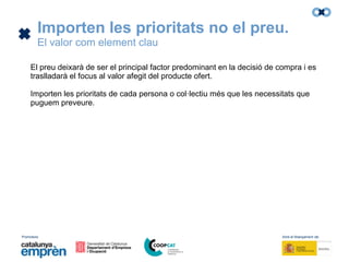 Promotors: Amb el finançament de:
Importen les prioritats no el preu.
El valor com element clau
El preu deixarà de ser el principal factor predominant en la decisió de compra i es
traslladarà el focus al valor afegit del producte ofert.
Importen les prioritats de cada persona o col·lectiu més que les necessitats que
puguem preveure.
 