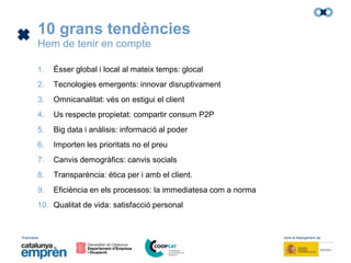 Promotors: Amb el finançament de:
10 grans tendències
Hem de tenir en compte
1. Ésser global i local al mateix temps: glocal
2. Tecnologies emergents: innovar disruptivament
3. Omnicanalitat: vés on estigui el client
4. Us respecte propietat: compartir consum P2P
5. Big data i anàlisis: informació al poder
6. Importen les prioritats no el preu
7. Canvis demogràfics: canvis socials
8. Transparència: ètica per i amb el client.
9. Eficiència en els processos: la immediatesa com a norma
10. Qualitat de vida: satisfacció personal
 