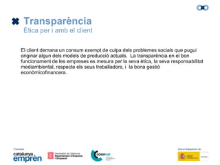 Promotors: Amb el finançament de:
Transparència
Ètica per i amb el client
El client demana un consum exempt de culpa dels problemes socials que pugui
originar algun dels models de producció actuals. La transparència en el bon
funcionament de les empreses es mesura per la seva ètica, la seva responsabilitat
mediambiental, respecte els seus treballadors, i la bona gestió
econòmicofinancera.
 