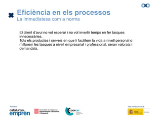 Promotors: Amb el finançament de:
Eficiència en els processos
La immediatesa com a norma
El client d’avui no vol esperar i no vol invertir temps en fer tasques
innecessàries.
Tots els productes i serveis en que li facilitem la vida a nivell personal o
millorem les tasques a nivell empresarial i professional, seran valorats i
demandats.
 