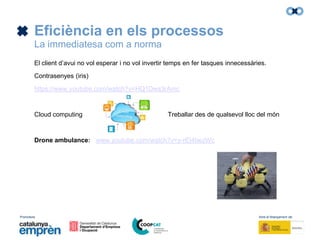 Promotors: Amb el finançament de:
Eficiència en els processos
La immediatesa com a norma
El client d’avui no vol esperar i no vol invertir temps en fer tasques innecessàries.
Contrasenyes (iris)
https://www.youtube.com/watch?v=HQ1Dws3rAmc
Cloud computing Treballar des de qualsevol lloc del món
Drone ambulance: www.youtube.com/watch?v=y-rEI4bezWc
 