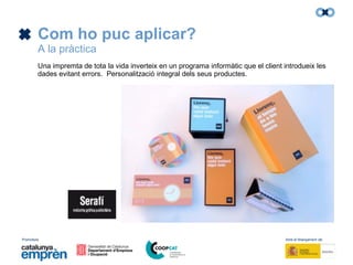 Promotors: Amb el finançament de:
Com ho puc aplicar?
A la pràctica
Una impremta de tota la vida inverteix en un programa informàtic que el client introdueix les
dades evitant errors. Personalització integral dels seus productes.
 