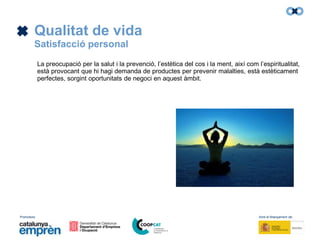 Promotors: Amb el finançament de:
Qualitat de vida
Satisfacció personal
La preocupació per la salut i la prevenció, l’estètica del cos i la ment, així com l’espiritualitat,
està provocant que hi hagi demanda de productes per prevenir malalties, està estèticament
perfectes, sorgint oportunitats de negoci en aquest àmbit.
 