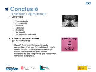 Promotors: Amb el finançament de:
Conclusió
Tendències i reptes de futur
• Canvi valors
• Transparència
• Col·laboració
• Obertura
• Flexibilitat
• Diversitat
• Co-creació
• Aprenentatge en l’acció
• El client el centre de l´Univers
(Costumer Centric)
• Creació d'una experiència positiva dels
consumidors en el punt de venda i post - venda.
• Un enfocament centrat en el client pot afegir
valor a una empresa pel que li permet
diferenciar-se dels competidors que no ofereixen
la mateixa experiència .
 