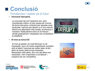 Promotors: Amb el finançament de:
Conclusió
Tendències i reptes pe el futur
• Innovació disruptiva
La innovació tal com l’entenem ara, serà
considerada millora, el futur passa per innovar
de forma disruptiva, entenent per aquesta crear
productes i serveis que atenen a un nou mercat,
oferint una alternativa més simple, econòmica a
l’existent. Habitualment entra en el mercat i
escala gradualment i desplaçant als competidors
ja establerts
• El món es torna CO
El món és global i és molt difícil per no dir
impossible que a la nostra organització comptem
amb el talent i recursos per poder estar al dia i
oferir al nostre client el que necessita.
Necessitem dels altres, així com els altres ens
necessiten, hem d’aprendre a col·laborar i
cooperar per ser competitius.
 