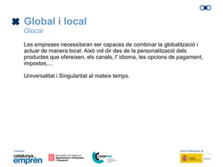 Promotors: Amb el finançament de:
Global i local
Glocal
Les empreses necessitaran ser capaces de combinar la globalització i
actuar de manera local. Això vol dir des de la personalització dels
productes que ofereixen, els canals, l' idioma, les opcions de pagament,
impostos,...
Universalitat i Singularitat al mateix temps.
 