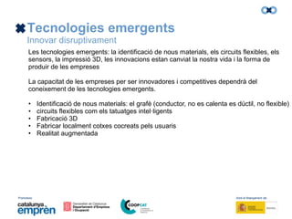 Promotors: Amb el finançament de:
Tecnologies emergents
Innovar disruptivament
Les tecnologies emergents: la identificació de nous materials, els circuits flexibles, els
sensors, la impressió 3D, les innovacions estan canviat la nostra vida i la forma de
produir de les empreses
La capacitat de les empreses per ser innovadores i competitives dependrà del
coneixement de les tecnologies emergents.
• Identificació de nous materials: el grafè (conductor, no es calenta es dúctil, no flexible)
• circuits flexibles com els tatuatges intel·ligents
• Fabricació 3D
• Fabricar localment cotxes cocreats pels usuaris
• Realitat augmentada
 