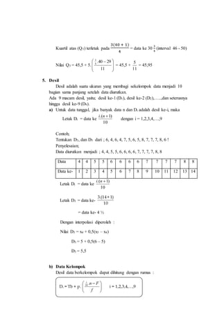 Kuartil atas (Q3) terletak pada
3(40 + 1)
4
= data ke 30
3
4
(interval 46 - 50)
Nilai Q3 = 45,5 + 5.







 
11
2940.4
3
= 45,5 +
11
5
= 45,95
5. Desil
Desil adalah suatu ukuran yang membagi sekelompok data menjadi 10
bagian sama panjang setelah data diurutkan.
Ada 9 macam desil, yaitu; desil ke-1 (D1), desil ke-2 (D2),…..,dan seterusnya
hingga desil ke-9 (D9).
a) Untuk data tunggal, jika banyak data n dan Di adalah desil ke-i, maka
Letak Di = data ke
10
)1.( ni
dengan i = 1,2,3,4,…,9
Contoh;
Tentukan D3, dan D5 dari ; 6, 4, 6, 4, 7, 5, 6, 5, 8, 7, 7, 7, 8, 6 !
Penyelesaian;
Data diurutkan menjadi ; 4, 4, 5, 5, 6, 6, 6, 6, 7, 7, 7, 7, 8, 8
Data 4 4 5 5 6 6 6 6 7 7 7 7 8 8
Data ke- 1 2 3 4 5 6 7 8 9 10 11 12 13 14
Letak Di = data ke
10
)1.( ni
Letak D3 = data ke-
10
)1+14.(3
= data ke- 4 ½
Dengan interpolasi diperoleh :
Nilai D3 = x4 + 0,5(x5 – x4)
D3 = 5 + 0,5(6 – 5)
D3 = 5,5
b) Data Kelompok
Desil data berkelompok dapat dihitung dengan rumus :
Di = Tb + p. 




 
f
Fni
.10
i = 1,2,3,4,…,9
 