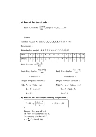 a) Persentil data tunggal maka :
Letak Pi = data ke
100
)1.( ni
, dengan i = 1,2,3,……,99
Contoh
Tentukan P30, dan P75 dari ; 6, 4, 6, 4, 7, 5, 6, 5, 9, 7, 10, 7, 10, 6
Penyelesaian :
Data diurutkan menjadi ; 4, 4, 5, 5, 6, 6, 6, 6, 7, 7, 7, 9, 10, 10
Data 4 4 5 5 6 6 6 6 7 7 7 9 10 10
Data ke- 1 2 3 4 5 6 7 8 9 10 11 12 13 14
Letak Pi = data ke
100
)1+n.(i
Letak D30 = data ke-
100
)1+14.(30
= data ke- 4 ½
Dengan interpolasi diperoleh :
Nilai P3 = x4 + ½ (x5 – x4)
P3 = 5 + ½ (6 – 5)
P3 = 5,5
Letak D75 = data ke-
100
)1+14.(75
= data ke- 11 ¼
Dengan interpolasi diperoleh :
Nilai P75 = x 11 + ¼ (x 12 – x 11)
P75 = 7 + ¼ (9 – 7)
P75 = 7,5
b) Persentil data berkelompok dihitung dengan rumus :
Dengan : Pi = persentil ke-i
Tb = tepi bawah interval kelas Pi
p = panjang kelas interval Pi
n = f = banyak data
Pi = Tb + p. 




 
f
Fni
.100
i = 1,2,3,……,99
 