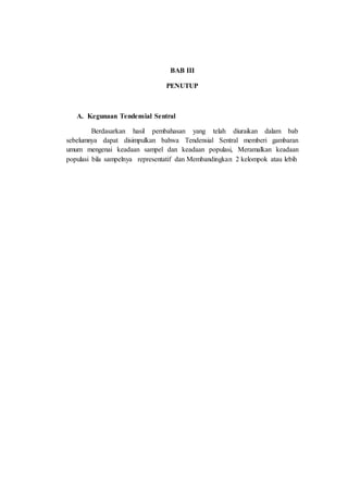 BAB III
PENUTUP
A. Kegunaan Tendensial Sentral
Berdasarkan hasil pembahasan yang telah diuraikan dalam bab
sebelumnya dapat disimpulkan bahwa Tendensial Sentral memberi gambaran
umum mengenai keadaan sampel dan keadaan populasi, Meramalkan keadaan
populasi bila sampelnya representatif dan Membandingkan 2 kelompok atau lebih
 