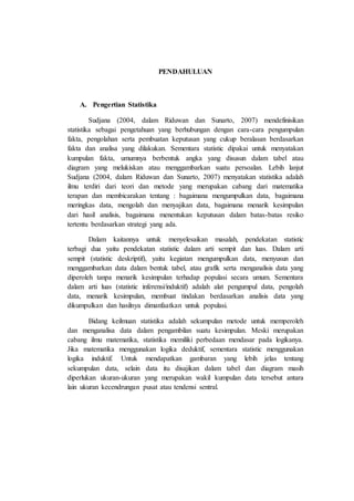 PENDAHULUAN
A. Pengertian Statistika
Sudjana (2004, dalam Riduwan dan Sunarto, 2007) mendefinisikan
statistika sebagai pengetahuan yang berhubungan dengan cara-cara pengumpulan
fakta, pengolahan serta pembuatan keputusan yang cukup beralasan berdasarkan
fakta dan analisa yang dilakukan. Sementara statistic dipakai untuk menyatakan
kumpulan fakta, umumnya berbentuk angka yang disusun dalam tabel atau
diagram yang melukiskan atau menggambarkan suatu persoalan. Lebih lanjut
Sudjana (2004, dalam Riduwan dan Sunarto, 2007) menyatakan statistika adalah
ilmu terdiri dari teori dan metode yang merupakan cabang dari matematika
terapan dan membicarakan tentang : bagaimana mengumpulkan data, bagaimana
meringkas data, mengolah dan menyajikan data, bagaimana menarik kesimpulan
dari hasil analisis, bagaimana menentukan keputusan dalam batas-batas resiko
tertentu berdasarkan strategi yang ada.
Dalam kaitannya untuk menyelesaikan masalah, pendekatan statistic
terbagi dua yaitu pendekatan statistic dalam arti sempit dan luas. Dalam arti
sempit (statistic deskriptif), yaitu kegiatan mengumpulkan data, menyusun dan
menggambarkan data dalam bentuk tabel, atau grafik serta menganalisis data yang
diperoleh tanpa menarik kesimpulan terhadap populasi secara umum. Sementara
dalam arti luas (statistic inferensi/induktif) adalah alat pengumpul data, pengolah
data, menarik kesimpulan, membuat tindakan berdasarkan analisis data yang
dikumpulkan dan hasilnya dimanfaatkan untuk populasi.
Bidang keilmuan statistika adalah sekumpulan metode untuk memperoleh
dan menganalisa data dalam pengambilan suatu kesimpulan. Meski merupakan
cabang ilmu matematika, statistika memiliki perbedaan mendasar pada logikanya.
Jika matematika menggunakan logika deduktif, sementara statistic menggunakan
logika induktif. Untuk mendapatkan gambaran yang lebih jelas tentang
sekumpulan data, selain data itu disajikan dalam tabel dan diagram masih
diperlukan ukuran-ukuran yang merupakan wakil kumpulan data tersebut antara
lain ukuran kecendrungan pusat atau tendensi sentral.
 