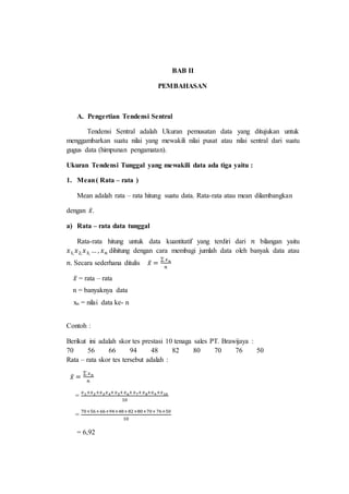 BAB II
PEMBAHASAN
A. Pengertian Tendensi Sentral
Tendensi Sentral adalah Ukuran pemusatan data yang ditujukan untuk
menggambarkan suatu nilai yang mewakili nilai pusat atau nilai sentral dari suatu
gugus data (himpunan pengamatan).
Ukuran Tendensi Tunggal yang mewakili data ada tiga yaitu :
1. Mean( Rata – rata )
Mean adalah rata – rata hitung suatu data. Rata-rata atau mean dilambangkan
dengan 𝑥̅.
a) Rata – rata data tunggal
Rata-rata hitung untuk data kuantitatif yang terdiri dari 𝑛 bilangan yaitu
𝑥1, 𝑥2, 𝑥3, … , 𝑥 𝑛 dihitung dengan cara membagi jumlah data oleh banyak data atau
𝑛. Secara sederhana ditulis 𝑥̅ =
∑ 𝑥 𝑛
𝑛
Contoh :
Berikut ini adalah skor tes prestasi 10 tenaga sales PT. Brawijaya :
70 56 66 94 48 82 80 70 76 50
Rata – rata skor tes tersebut adalah :
𝑥̅ =
∑ 𝑥 𝑛
𝑛
=
𝑥1+𝑥2+𝑥3 𝑥4+𝑥5+𝑥6+𝑥7+𝑥8+𝑥9+𝑥10
10
=
70+56+66+94+48+82+80+70+76+50
10
= 6,92
𝑥̅ = rata – rata
n = banyaknya data
n-= nilai data kenx
 