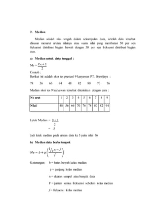 2. Median
Median adalah nilai tengah dalam sekumpulan data, setelah data tersebut
disusun menurut urutan nilainya atau suatu nilai yang membatasi 50 per sen
frekuensi distribusi bagian bawah dengan 50 per sen frekuensi distribusi bagian
atas.
a) Median untuk data tunggal :
Me =
Contoh :
Berikut ini adalah skor tes prestasi 9 karyawan PT. Brawijaya :
78 56 66 94 48 82 80 70 76
Median skor tes 9 karyawan tersebut ditentukan dengan cara :
No urut 1 2 3 4 5 6 7 8 9
Nilai 48 56 66 70 76 78 80 82 94
Letak Median = 9 + 1
2
= 5
Jadi letak median pada urutan data ke 5 yaitu nilai 76
b) Median data berkelompok
𝑀𝑒 = 𝑏 + 𝑝 (
1
2⁄ 𝑛 − 𝐹
𝑓
)
Keterangan: b = batas bawah kelas median
p = panjang kelas median
n = ukuran sampel atau banyak data
F = jumlah semua frekuensi sebelum kelas median
f = frekuensi kelas median
 