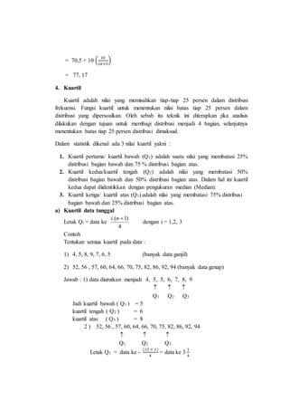= 70,5 + 10 (
10
10+5
)
= 77, 17
4. Kuartil
Kuartil adalah nilai yang memisahkan tiap-tiap 25 persen dalam distribusi
frekuensi. Fungsi kuartil untuk menentukan nilai batas tiap 25 persen dalam
distribusi yang dipersoalkan. Oleh sebab itu teknik ini diterapkan jika analisis
dilakukan dengan tujuan untuk membagi distribusi menjadi 4 bagian, selanjutnya
menentukan batas tiap 25 persen distribusi dimaksud.
Dalam statistik dikenal ada 3 nilai kuartil yakni :
1. Kuartil pertama/ kuartil bawah (Q1) adalah suatu nilai yang membatasi 25%
distribusi bagian bawah dan 75 % distribusi bagian atas.
2. Kuartil kedua/kuartil tengah (Q2) adalah nilai yang membatasi 50%
distribusi bagian bawah dan 50% distribusi bagian atas. Dalam hal ini kuartil
kedua dapat diidentikkan dengan pengukuran median (Median).
3. Kuartil ketiga/ kuartil atas (Q3) adalah nilai yang membatasi 75% distribusi
bagian bawah dan 25% distribusi bagian atas.
a) Kuartil data tunggal
Letak Qi = data ke
4
)1.( ni
dengan i = 1,2, 3
Contoh
Tentukan semua kuartil pada data :
1) 4, 5, 8, 9, 7, 6, 5 (banyak data ganjil)
2) 52, 56 , 57, 60, 64, 66, 70, 75, 82, 86, 92, 94 (banyak data genap)
Jawab : 1) data diurutkan menjadi 4, 5, 5, 6, 7, 8, 9
  
Q1 Q2 Q3
Jadi kuartil bawah ( Q1 ) = 5
kuartil tengah ( Q2 ) = 6
kuartil atas ( Q3 ) = 8
2 ) 52, 56 , 57, 60, 64, 66, 70, 75, 82, 86, 92, 94
  
Q1 Q2 Q3
Letak Q1 = data ke -
(12 + 1)
4
= data ke 3
1
4
 